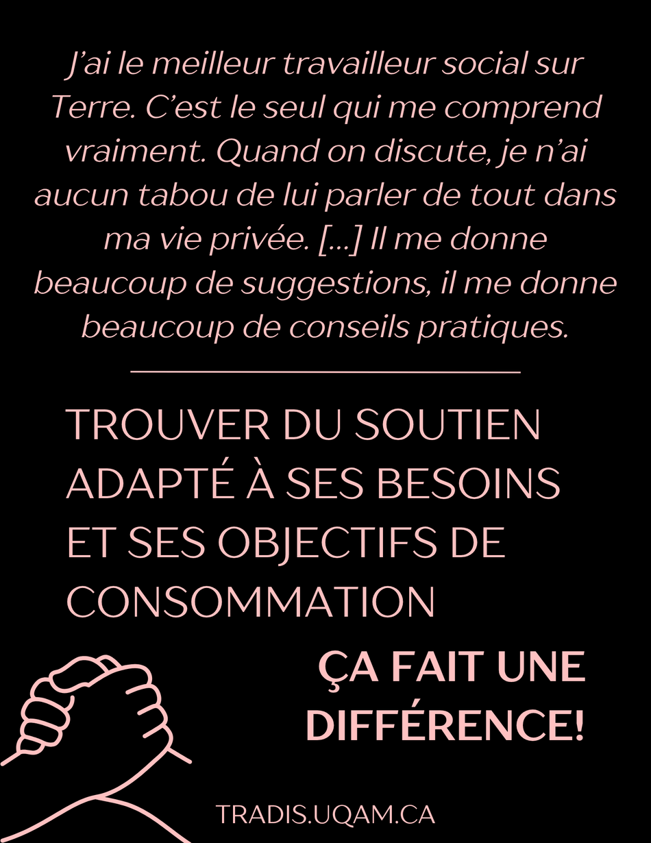« J’ai le meilleur travailleur social sur Terre. C’est le seul qui me comprend vraiment. Quand on discute, je n’ai aucun tabou de lui parler de tout dans ma vie privée. […] Il me donne beaucoup de suggestions, il me donne beaucoup de conseils pratiques. »
Trouver du soutien adapté à ses besoins et ses objectifs de consommation, ça fait une différence!