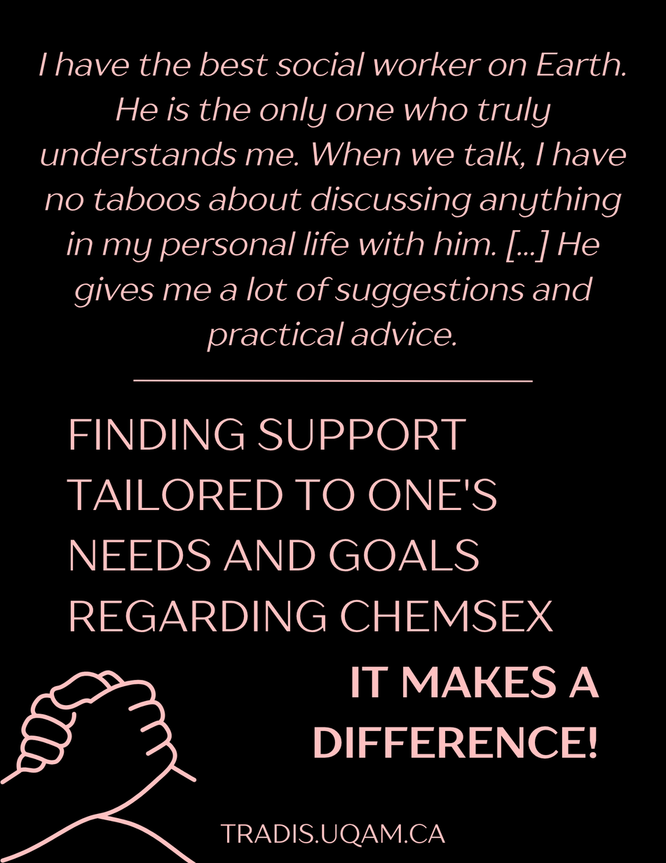 "I have the best social worker on Earth.  He is the only one who truly understands me. When we talk, I have no taboos about discussing anything in my personal life with him. [...] He gives me a lot of suggestions and practical advice."
Finding support tailored to one's needs and goals  regarding chemsex, It makes a difference!