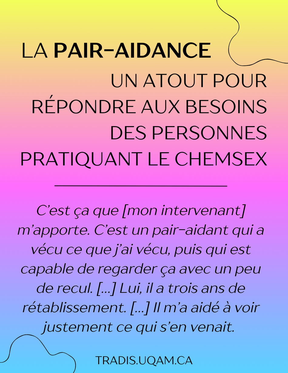 La pair-aidance
Un atout pour répondre aux besoins des personnes pratiquant le chemsex.
« C’est ça que [mon intervenant] m’apporte. C’est un pair-aidant qui a vécu ce que j’ai vécu, puis qui est capable de regarder ça avec un peu de recul. […] Lui, il a trois ans de rétablissement. […] Il m’a aidé à voir justement ce qui s’en venait. ».