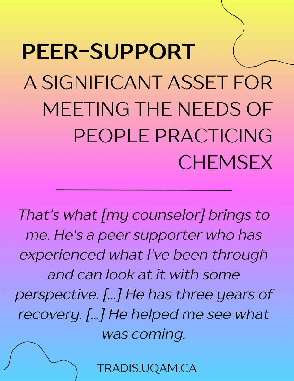 Peer-support
A significant asset for meeting the needs of people practicing chemsex. 
"That's what [my counselor] brings to me. He's a peer supporter who has experienced what I've been through and can look at it with some perspective. [...] He has three years of recovery. [...] He helped me see what was coming."