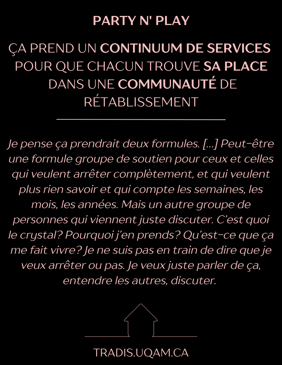 Party n' play
Ça prend un continuum de services 
pour que chacun trouve sa place
 dans une communauté de rétablissement
« Je pense ça prendrait deux formules. […] Peut-être une formule groupe de soutien pour ceux et celles qui veulent arrêter complètement, et qui veulent plus rien savoir et qui compte les semaines, les mois, les années. Mais un autre groupe de personnes qui viennent juste discuter. C’est quoi le crystal? Pourquoi j’en prends? Qu’est-ce que ça me fait vivre? Je ne suis pas en train de dire que je veux arrêter ou pas. Je veux juste parler de ça, entendre les autres, discuter. ».