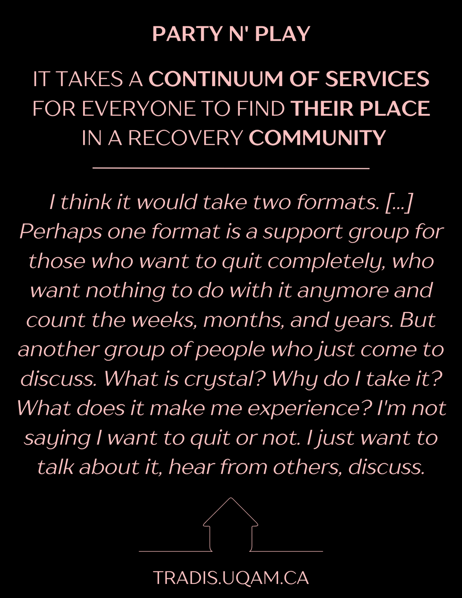 Party n' play
It takes a continuum of services for everyone to find their place in a recovery community
"I think it would take two formats. [...] Perhaps one format is a support group for those who want to quit completely, who want nothing to do with it anymore and count the weeks, months, and years. But another group of people who just come to discuss. What is crystal? Why do I take it? What does it make me experience? I'm not saying I want to quit or not. I just want to talk about it, hear from others, discuss."