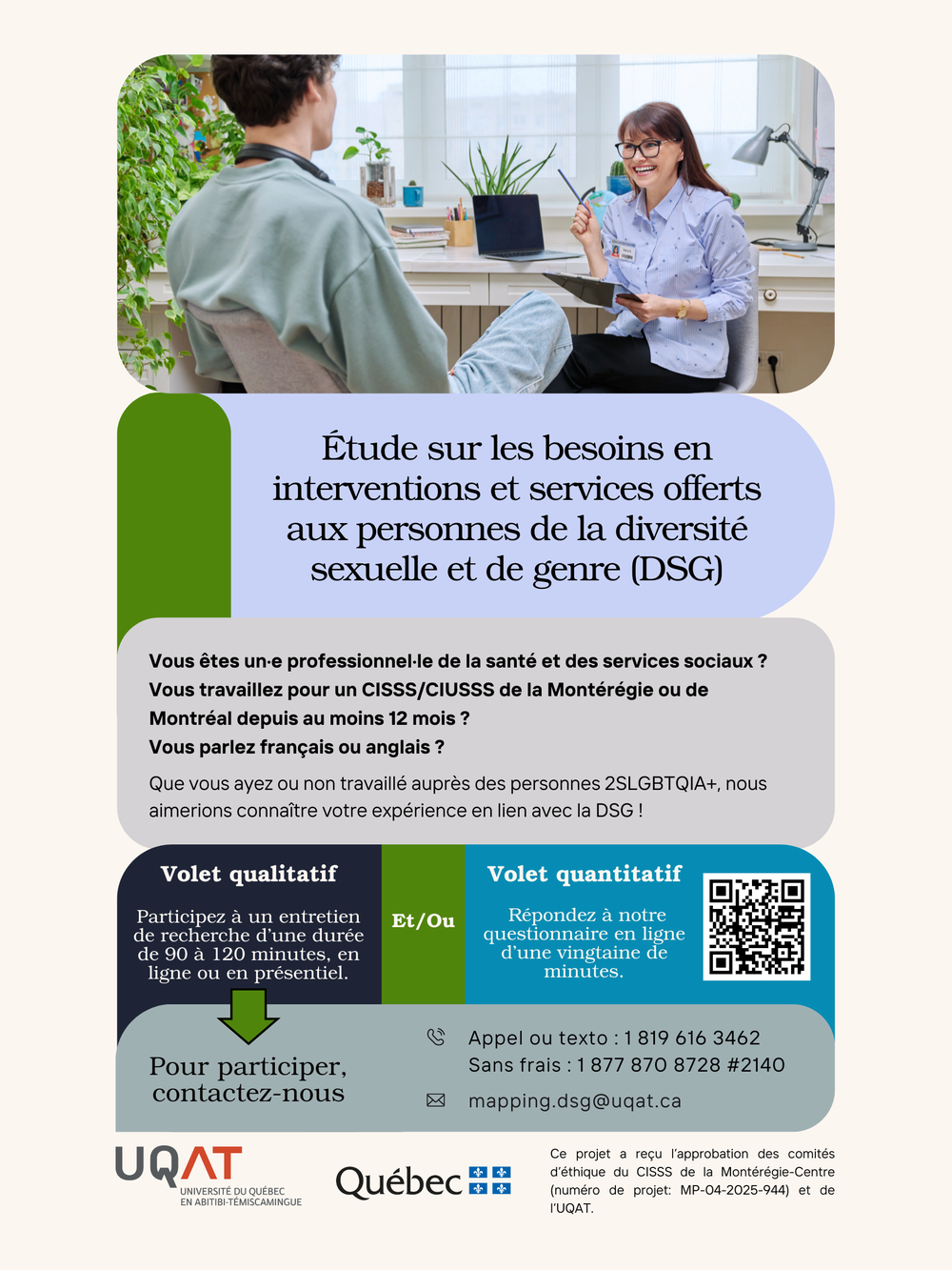 Étude sur les besoins en interventions et services offerts aux personnes de la diversité sexuelle et de genre (DSG). 
Vous êtes une professionnelle de la santé et des services sociaux?
Vous travaillez pour un CISSS/CIUSSS de la Montérégie ou de Montréal depuis au moins 12 mois ?
Vous parlez français ou anglais?
Que vous avez ou non travaillé auprès des personnes 2SLGBTQIA+, nous aimerions connaître votre expérience en lien avec la DSG !
Volet qualitatif
Participez à un entretien de recherche d'une durée de 90 à 120 minutes, en ligne ou en présentiel.
Et/Ou
Volet quantitatif
Répondez à notre questionnaire en ligne d'une vingtaine de minutes.
Pour participer, contactez-nous
UQAT (UNIVERSITÉ DU QUÉBEC EN ABITIBI-TÉMISCAMINGUE)
Appel ou texto : 1 819 616 3462
Sans frais : 1 877 870 8728 #2140
~ mapping.dsg@uqat.ca
Québec#E
Ce projet a recu l'approbation des comités d'éthique du CISSS de la Montérégie-Centre (numéro de projet: MP-04-2025-944) et de
l'UQAT.