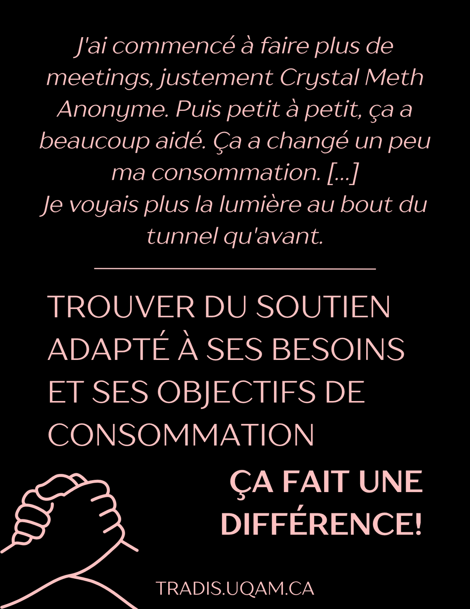 « J'ai commencé à faire plus de meetings, justement Crystal Meth Anonyme.Puis petit à petit, ça a beaucoup aidé. Ça a changé un peu ma consommation [...] Je voyais plus la lumières au bout du tunnel qu'avant. ».
Trouver du soutien adapté à ses besoins et ses objectifs de consommation ça fait une différence!