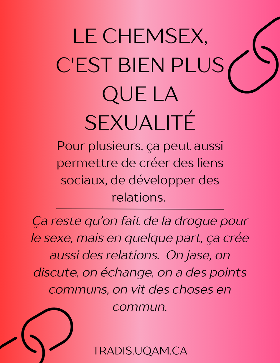 Le chemsex c'est bien plus que la sexualité.
Pour plusieurs, ça peut aussi permettre de créer des liens sociaux, de développer des relations. 
Ça reste qu’on fait de la drogue pour le sexe, mais en quelque part, ça crée aussi des relations.  On jase, on discute, on échange, on a des points communs, on vit des choses en commun.