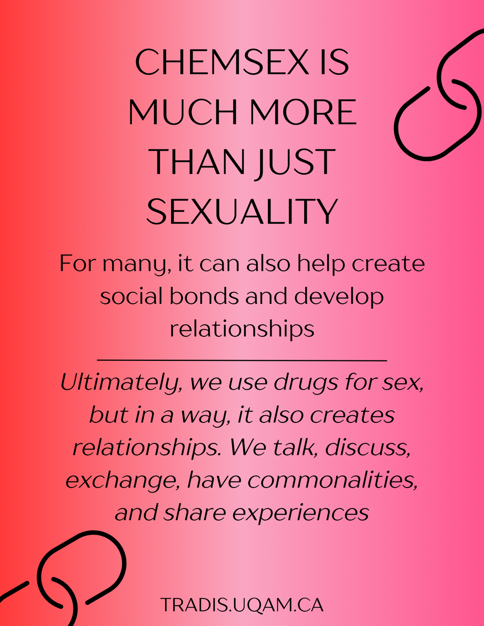 Chemsex is much more than just sexuality. 
For many, it can also help create social bonds and develop relationships.
Ultimately, we use drugs for sex, but in a way, it also creates relationships. We talk, discuss, exchange, have commonalities, and share experiences