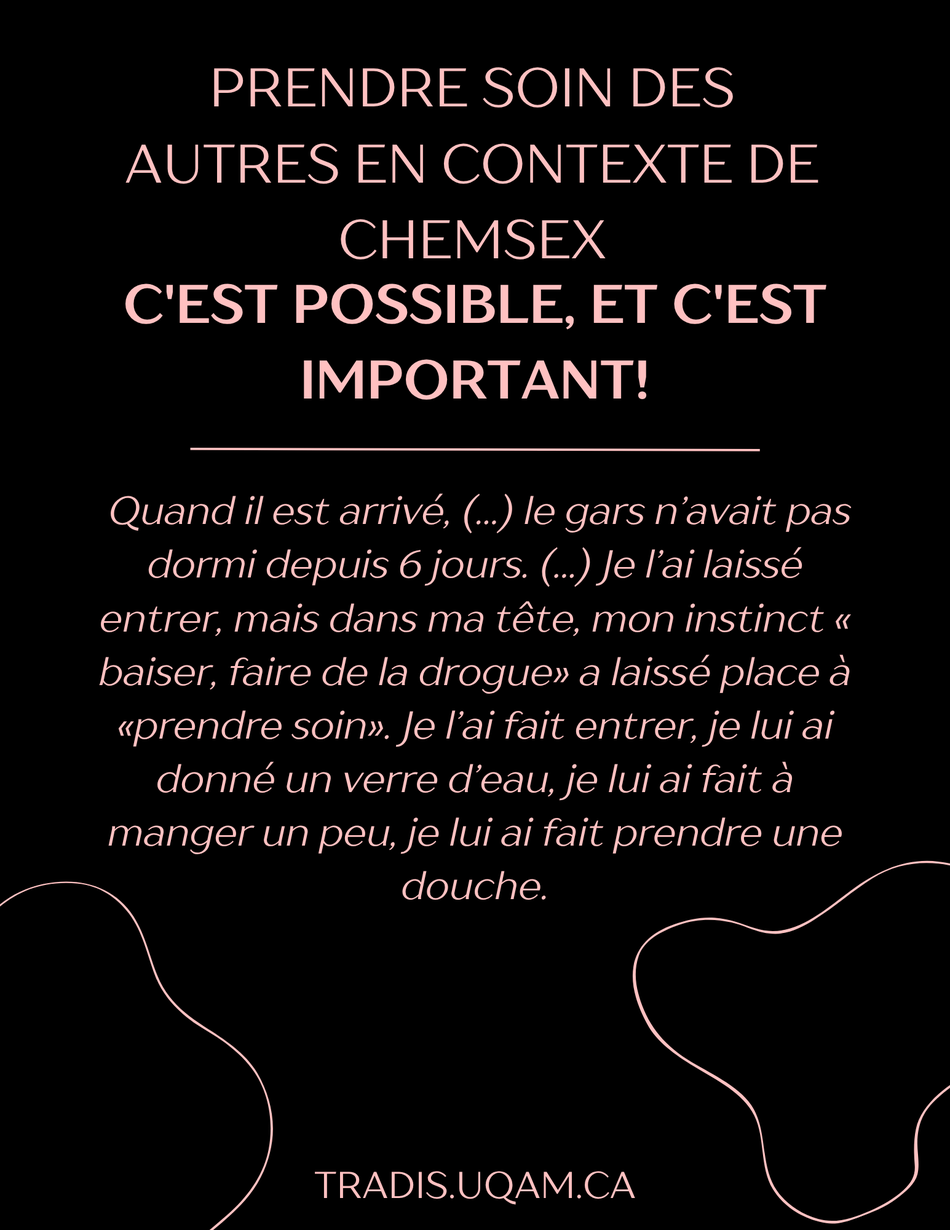 prendre soin des autres en contexte de chemsex, c'est possible, et c'est important!
« Quand il est arrivé, (...) le gars n’avait pas dormi depuis 6 jours. (...) Je l’ai laissé entrer, mais dans ma tête, mon instinct « baiser, faire de la drogue» a laissé place à «prendre soin». Je l’ai fait entrer, je lui ai donné un verre d’eau, je lui ai fait à manger un peu, je lui ai fait prendre une douche. ».